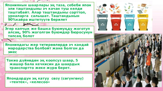 Япониянын шаарлары эң таза, себеби япон эли таштандыны эч качан туш келди таштабайт. Алар таштандыны сорттоп, урналарга салышат. Таштандынын 90%кайра иштетүүгө берилет Эгер капчык же башка буюмуңду жоготуп алсаң, 90% жоголгон буюмдар бюросунун тапсаң болот Япониядагы жер титирөөлөрдө эч кандай мародерства болбойт жана болгон да эмес Токио дүйнөдөн эң коопсуз шаар, 5 жашар бала кечкисин да шаардык транспортто жеке жүрө берет. Япондордун эң катуу сөзү (сөгүнгөнү) «тентек», «келесоо» 