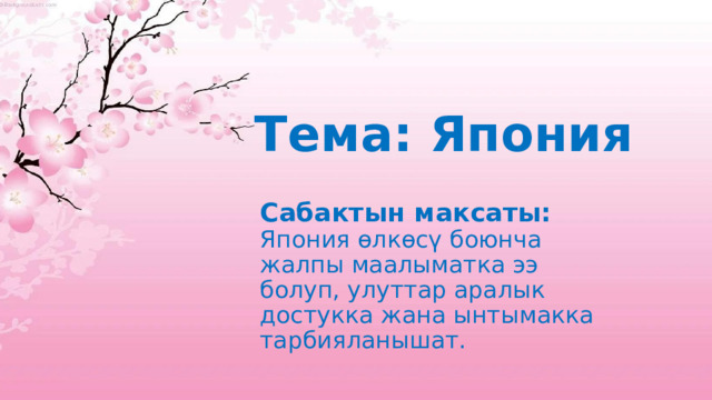 Тема: Япония Сабактын максаты:  Япония өлкөсү боюнча жалпы маалыматка ээ болуп, улуттар аралык достукка жана ынтымакка тарбияланышат. 