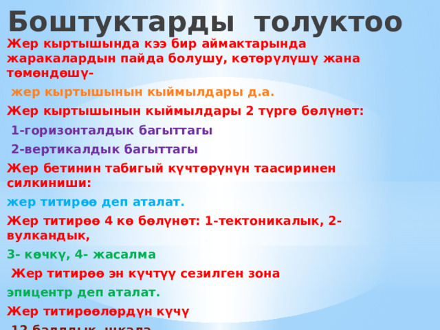 Боштуктарды толуктоо Жер кыртышында кээ бир аймактарында жаракалардын пайда болушу, көтөрүлүшү жана төмөндөшү-  жер кыртышынын кыймылдары д.а. Жер кыртышынын кыймылдары 2 түргө бөлүнөт:  1-горизонталдык багыттагы  2-вертикалдык багыттагы Жер бетинин табигый күчтөрүнүн таасиринен силкиниши: жер титирөө деп аталат. Жер титирөө 4 кө бөлүнөт: 1-тектоникалык, 2-вулкандык, 3- көчкү, 4- жасалма  Жер титирөө эн күчтүү сезилген зона эпицентр деп аталат. Жер титирөөлөрдүн күчү  12 баллдык шкала  менен өлчөнөт. 