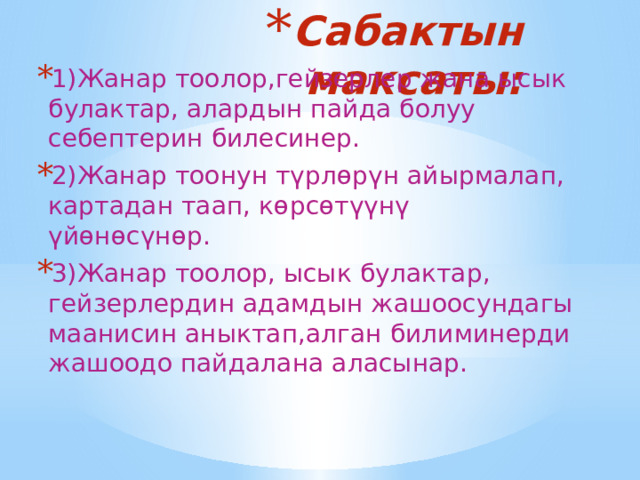 Сабактын максаты: 1)Жанар тоолор,гейзерлер жана ысык булактар, алардын пайда болуу себептерин билесинер. 2)Жанар тоонун түрлөрүн айырмалап, картадан таап, көрсөтүүнү үйөнөсүнөр. 3)Жанар тоолор, ысык булактар, гейзерлердин адамдын жашоосундагы маанисин аныктап,алган билиминерди жашоодо пайдалана аласынар. 
