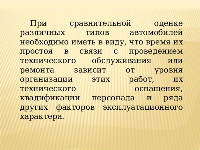 При сравнительной оценке различных типов автомобилей необходимо иметь в виду, что время их простоя в связи с проведением технического обслуживания или ремонта зависит от уровня организации этих работ, их технического оснащения, квалификации персонала и ряда других факторов эксплуатационного характера.  