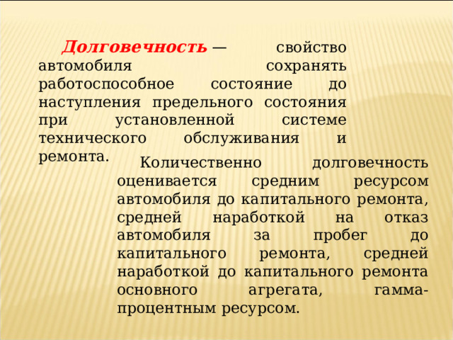 Долговечность  — свойство автомобиля сохранять работоспособное состояние до наступления предельного состояния при установленной системе технического обслуживания и ремонта.  Количественно долговечность оценивается средним ресурсом автомобиля до капитального ремонта, средней наработкой на отказ автомобиля за пробег до капитального ремонта, средней наработкой до капитального ремонта основного агрегата, гамма-процентным ресурсом. 