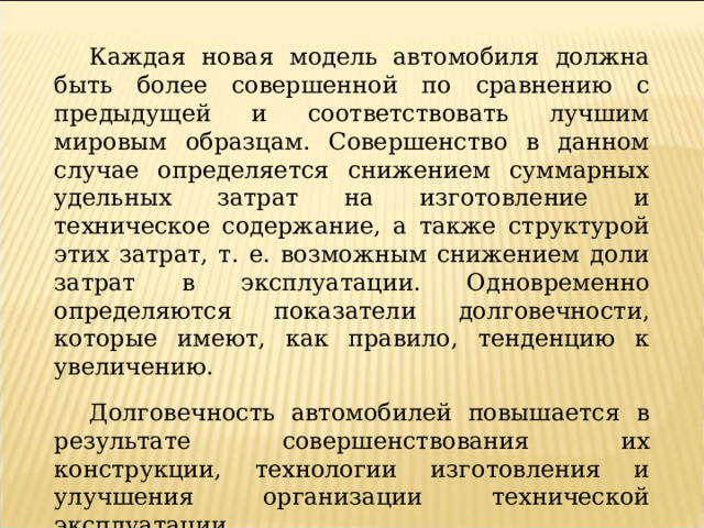 Каждая новая модель автомобиля должна быть более совершенной по сравнению с предыдущей и соответствовать лучшим мировым образцам. Совершенство в данном случае определяется снижением суммарных удельных затрат на изготовление и техническое содержание, а также структурой этих затрат, т. е. возможным снижением доли затрат в эксплуатации. Одновременно определяются показатели долговечности, которые имеют, как правило, тенденцию к увеличению. Долговечность автомобилей повышается в результате совершенствования их конструкции, технологии изготовления и улучшения организации технической эксплуатации. 
