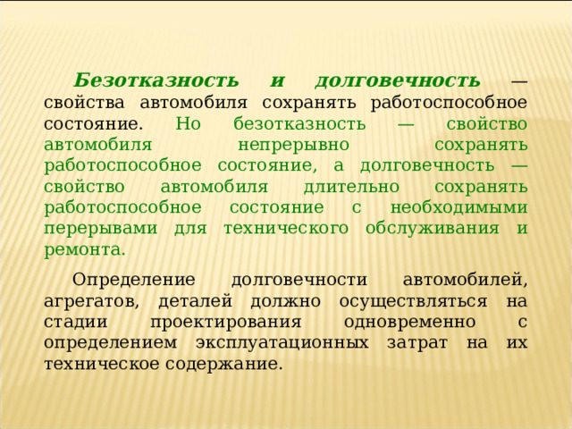 Безотказность и долговечность  — свойства автомобиля сохранять работоспособное состояние. Но безотказность — свойство автомобиля непрерывно сохранять работоспособное состояние, а долговечность — свойство автомобиля длительно сохранять работоспособное состояние с необходимыми перерывами для технического обслуживания и ремонта. Определение долговечности автомобилей, агрегатов, деталей должно осуществляться на стадии проектирования одновременно с определением эксплуатационных затрат на их техническое содержание. 