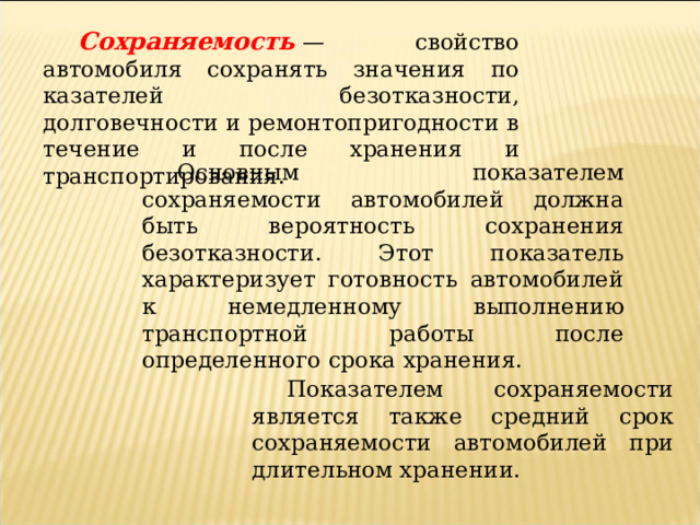 Сохраняемость  — свойство автомобиля сохранять значения по­казателей безотказности, долговечности и ремонтопригодности в течение и после хранения и транспортирования. Основным показателем сохраняемости автомобилей должна быть вероятность сохранения безотказности. Этот показатель характеризует готовность автомобилей к немедленному выполнению транспортной работы после определенного срока хранения. Показателем сохраняемости является также средний срок сохраняемости автомобилей при длительном хранении. 
