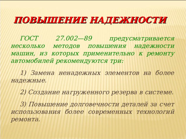  ПОВЫШЕНИЕ НАДЕЖНОСТИ ГОСТ 27.002—89 предусматривается несколько методов повышения надежности машин, из которых применительно к ремонту автомобилей рекомендуются три: 1) Замена ненадежных элементов на более надежные. 2) Создание нагруженного резерва в системе. 3) Повышение долговечности деталей за счет использования более современных технологий ремонта. 
