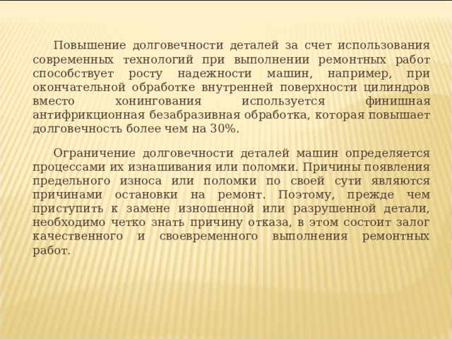 Повышение долговечности деталей за счет использования современных технологий при выполнении ремонтных работ способствует росту надежности машин, например, при окончательной обработке внутренней поверхности цилиндров вместо хонингования используется финишная антифрикционная безабразивная обработка, которая повышает долговечность более чем на 30%. Ограничение долговечности деталей машин определяется процессами их изнашивания или поломки. Причины появления предельного износа или поломки по своей сути являются причинами остановки на ремонт. Поэтому, прежде чем приступить к замене изношенной или разрушенной детали, необходимо четко знать причину отказа, в этом состоит залог качественного и своевременного выполнения ремонтных работ. 