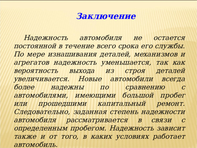  Заключение Надежность автомобиля не остается постоянной в течение всего срока его службы. По мере изнашивания деталей, механизмов и агрегатов надежность уменьшается, так как вероятность выхода из строя деталей увеличивается. Новые автомобили всегда более надежны по сравнению с автомобилями, имеющими большой пробег или прошедшими капитальный ремонт. Следовательно, заданная степень надежности автомобиля рассматривается в связи с определенным пробегом. Надежность зависит также и от того, в каких условиях работает автомобиль.  