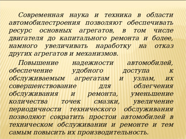 Современная наука и техника в области автомобилестроения позволяют обеспечивать ресурс основных агрегатов, в том числе двигателя до капитального ремонта и более, намного увеличивать наработку на отказ других агрегатов и механизмов. Повышение надежности автомобилей, обеспечение удобного доступа к обслуживаемым агрегатам и узлам, их совершенствование для облегчения обслуживания и ремонта, уменьшение количества точек смазки, увеличение периодичности технического обслуживания позволяют сократить простои автомобилей в техническом обслуживании и ремонте и тем самым повысить их производительность. 