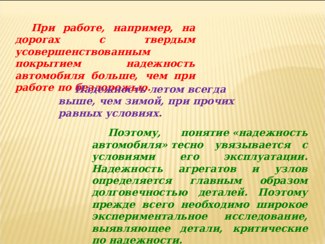 При работе, например, на дорогах с твердым усовершенствованным покрытием надежность автомобиля больше, чем при работе по бездорожью. Надежность летом всегда выше, чем зимой, при прочих равных условиях. Поэтому, понятие «надежность автомобиля» тесно увязывается с условиями его эксплуатации. Надежность агрегатов и узлов определяется главным образом долговечностью деталей. Поэтому прежде всего необходимо широкое экспериментальное исследование, выявляющее детали, критические по надежности. 