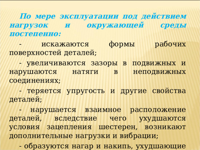 По мере эксплуатации под действием нагрузок и окружающей среды постепенно: - искажаются формы рабочих поверхностей деталей; - увеличиваются зазоры в подвижных и нарушаются натяги в неподвижных соединениях; - теряется упругость и другие свойства деталей; - нарушается взаимное расположение деталей, вследствие чего ухудшаются условия зацепления шестерен, возникают дополнительные нагрузки и вибрации; - образуются нагар и накипь, ухудшающие отвод тепла от теплонагруженных деталей, и т. п.     В результате снижается работоспособность и ухудшаются основные показатели надежности машин. 
