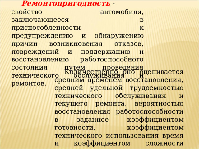 Ремонтопригодность  - свойство автомобиля, заключающееся в приспособленности к предупреждению и обнаружению причин возникновения отказов, повреждений и поддержанию и восстановлению работоспособного состояния путем проведения технического обслуживания и ремонтов.  Количественно оно оценивается средним временем восстановления, средней удельной трудоемкостью технического обслуживания и текущего ремонта, вероятностью восстановления работоспособности в заданное коэффициентом готовности, коэффициентом технического использования время и коэффициентом сложности отказов.  