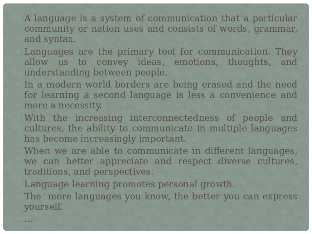 A language is a system of communication that a particular community or nation uses and consists of words, grammar, and syntax. Languages are the primary tool for communication. They allow us to convey ideas, emotions, thoughts, and understanding between people. In a modern world borders are being erased and the need for learning a second language is less a convenience and more a necessity. With the increasing interconnectedness of people and cultures, the ability to communicate in multiple languages has become increasingly important. When we are able to communicate in different languages, we can better appreciate and respect diverse cultures, traditions, and perspectives. Language learning promotes personal growth. The more languages you know, the better you can express yourself. … 