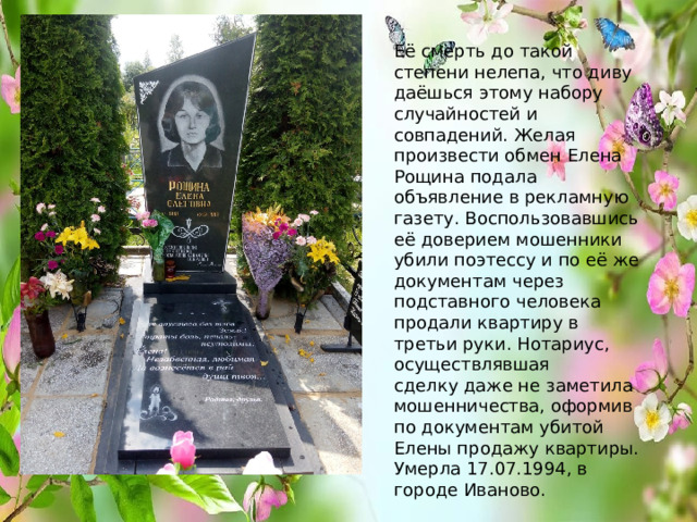 Её смерть до такой степени нелепа, что диву даёшься этому набору случайностей и совпадений. Желая произвести обмен Елена Рощина подала объявление в рекламную газету. Воспользовавшись её доверием мошенники убили поэтессу и по её же документам через подставного человека продали квартиру в третьи руки. Нотариус, осуществлявшая  сделку даже не заметила мошенничества, оформив по документам убитой Елены продажу квартиры. Умерла 17.07.1994, в городе Иваново.   