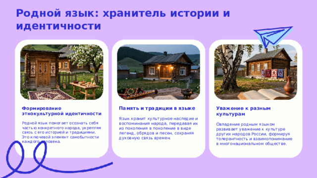  Родной язык: хранитель истории и идентичности  Формирование этнокультурной идентичности Память и традиции в языке Уважение к разным культурам Язык хранит культурное наследие и воспоминания народа, передавая их из поколения в поколение в виде легенд, обрядов и песен, сохраняя духовную связь времен. Овладение родным языком развивает уважение к культуре других народов России, формируя толерантность и взаимопонимание в многонациональном обществе. Родной язык помогает осознать себя частью конкретного народа, укрепляя связь с его историей и традициями. Это ключевой элемент самобытности каждого человека. 