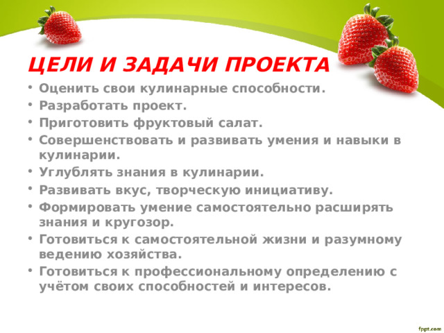 ЦЕЛИ И ЗАДАЧИ ПРОЕКТА Оценить свои кулинарные способности. Разработать проект. Приготовить фруктовый салат. Совершенствовать и развивать умения и навыки в кулинарии. Углублять знания в кулинарии. Развивать вкус, творческую инициативу. Формировать умение самостоятельно расширять знания и кругозор. Готовиться к самостоятельной жизни и разумному ведению хозяйства. Готовиться к профессиональному определению с учётом своих способностей и интересов.  