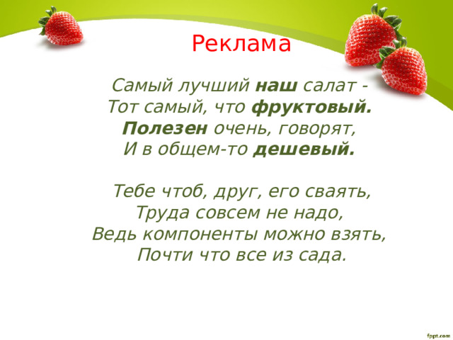 Реклама Самый лучший наш салат -  Тот самый, что фруктовый.   Полезен очень, говорят,  И в общем-то дешевый.    Тебе чтоб, друг, его сваять,  Труда совсем не надо,  Ведь компоненты можно взять,  Почти что все из сада. 