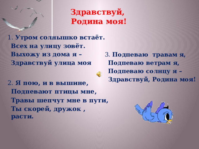 Здравствуй,  Родина моя! 1. Утром солнышко встаёт.  Всех на улицу зовёт.  Выхожу из дома я –  Здравствуй улица моя 3. Подпеваю травам я,  Подпеваю ветрам я,  Подпеваю солнцу я –  Здравствуй, Родина моя!  2. Я пою, и в вышине,  Подпевают птицы мне,  Травы шепчут мне в пути,  Ты скорей, дружок , расти.  