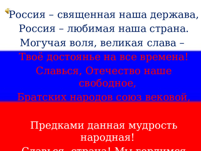 Россия – священная наша держава, Россия – любимая наша страна. Могучая воля, великая слава – Твоё достоянье на все времена! Славься, Отечество наше свободное, Братских народов союз вековой, Предками данная мудрость народная! Славься, страна! Мы гордимся тобой! 