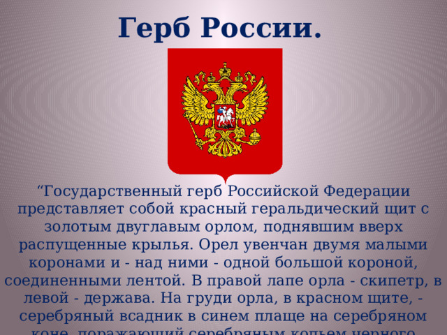 Герб России. “ Государственный герб Российской Федерации представляет собой красный геральдический щит с золотым двуглавым орлом, поднявшим вверх распущенные крылья. Орел увенчан двумя малыми коронами и - над ними - одной большой короной, соединенными лентой. В правой лапе орла - скипетр, в левой - держава. На груди орла, в красном щите, - серебряный всадник в синем плаще на серебряном коне, поражающий серебряным копьем черного опрокинутого навзничь и попранного конем дракона”. 
