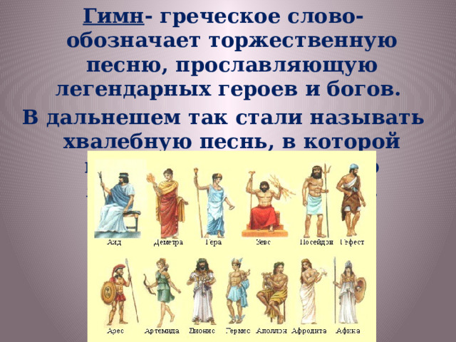 Гимн - греческое слово- обозначает торжественную песню, прославляющую легендарных героев и богов. В дальнешем так стали называть хвалебную песнь, в которой воспевается какое- либо явление, лицо, событие. 