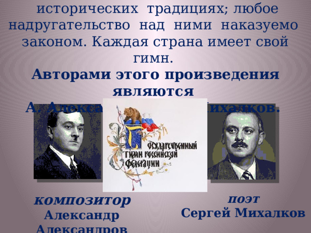 Государственные символы основаны на исторических традициях; любое надругательство над ними наказуемо законом. Каждая страна имеет свой гимн. Авторами этого произведения являются А. Александров и Н. Михалков. поэт  композитор  Сергей Михалков Александр Александров 