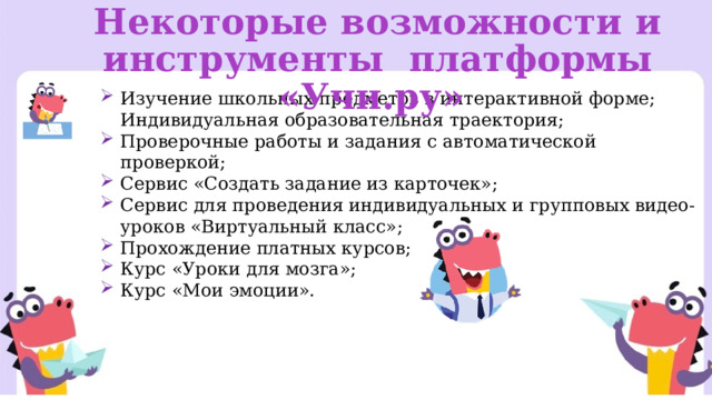Некоторые возможности и инструменты платформы «Учи.ру» Изучение школьных предметов в интерактивной форме;  Индивидуальная образовательная траектория; Проверочные работы и задания с автоматической проверкой; Сервис «Создать задание из карточек»; Сервис для проведения индивидуальных и групповых видео-уроков «Виртуальный класс»; Прохождение платных курсов; Курс «Уроки для мозга»; Курс «Мои эмоции». 