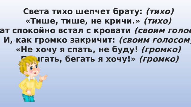 Света тихо шепчет брату: (тихо) «Тише, тише, не кричи.» (тихо) Брат спокойно встал с кровати (своим голосом) И, как громко закричит: (своим голосом) «Не хочу я спать, не буду! (громко)  Прыгать, бегать я хочу!» (громко) 