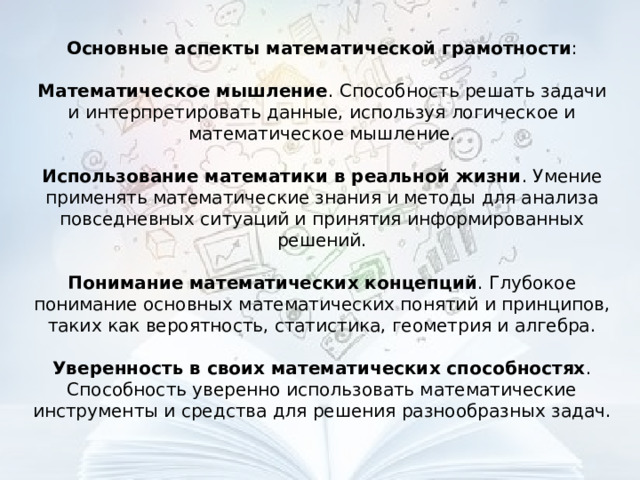 Основные аспекты математической грамотности : Математическое мышление . Способность решать задачи и интерпретировать данные, используя логическое и математическое мышление. Использование математики в реальной жизни . Умение применять математические знания и методы для анализа повседневных ситуаций и принятия информированных решений. Понимание математических концепций . Глубокое понимание основных математических понятий и принципов, таких как вероятность, статистика, геометрия и алгебра. Уверенность в своих математических способностях . Способность уверенно использовать математические инструменты и средства для решения разнообразных задач. 