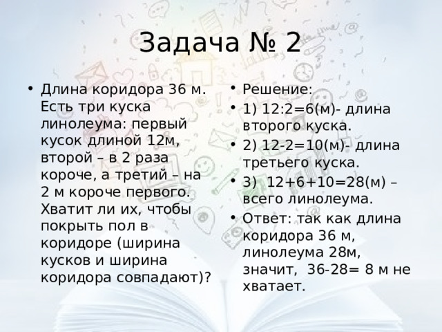 Задача № 2 Длина коридора 36 м. Есть три куска линолеума: первый кусок длиной 12м, второй – в 2 раза короче, а третий – на 2 м короче первого. Хватит ли их, чтобы покрыть пол в коридоре (ширина кусков и ширина коридора совпадают)? Решение: 1) 12:2=6(м)- длина второго куска. 2) 12-2=10(м)- длина третьего куска. 3) 12+6+10=28(м) – всего линолеума. Ответ: так как длина коридора 36 м, линолеума 28м, значит, 36-28= 8 м не хватает. 