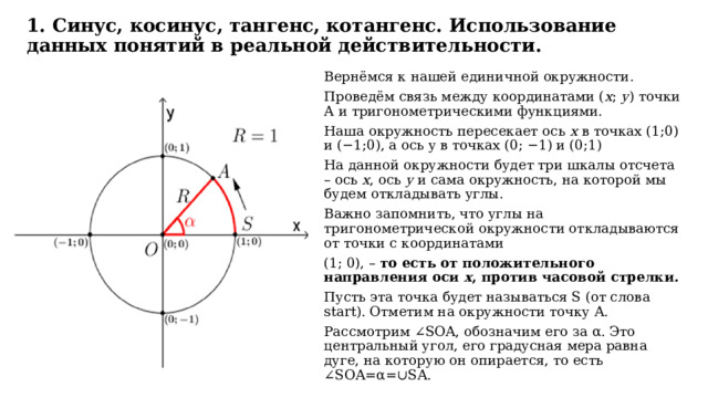  1. Синус, косинус, тангенс, котангенс. Использование данных понятий в реальной действительности.   Вернёмся к нашей единичной окружности. Проведём связь между координатами ( х ; у ) точки А и тригонометрическими функциями. Наша окружность пересекает ось х в точках (1;0) и (−1;0), а ось y в точках (0; −1) и (0;1) На данной окружности будет три шкалы отсчета – ось x , ось y и сама окружность, на которой мы будем откладывать углы. Важно запомнить, что углы на тригонометрической окружности откладываются от точки с координатами (1; 0), – то есть от положительного направления оси x , против часовой стрелки. Пусть эта точка будет называться S (от слова start). Отметим на окружности точку A. Рассмотрим ∠SOA, обозначим его за α. Это центральный угол, его градусная мера равна дуге, на которую он опирается, то есть ∠SOA=α=∪SA. 