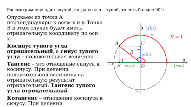 Рассмотрим еще один случай, когда угол α – тупой, то есть больше 90°: Опускаем из точки A перпендикуляры к осям x и y. Точка B в этом случае будет иметь отрицательную координату по оси x. Косинус тупого угла отрицательный , а синус тупого угла – положительная величина   Тангенс – это отношение синуса к косинусу. При делении положительной величины на отрицательную результат отрицательный. Тангенс тупого угла отрицательный . Котангенс – отношение косинуса к синусу. При делении отрицательной величины на положительную результат отрицательный. Котангенс тупого угла отрицательный . 