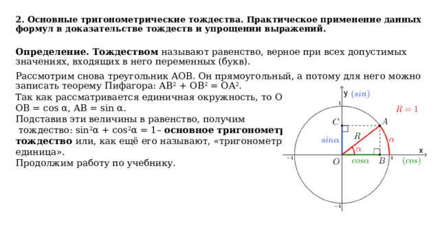 2. Основные тригонометрические тождества. Практическое применение данных формул в доказательстве тождеств и упрощении выражений.   Определение. Тождеством называют равенство, верное при всех допустимых значениях, входящих в него переменных (букв). Рассмотрим снова треугольник АОВ. Он прямоугольный, а потому для него можно записать теорему Пифагора: АВ 2 + ОВ 2 = ОА 2 . Так как рассматривается единичная окружность, то ОА = 1, ОВ = соs α, AB = sin α. Подставив эти величины в равенство, получим  тождество: sin 2 α + соs 2 α = 1– основное тригонометрическое тождество или, как ещё его называют, «тригонометрическая единица». Продолжим работу по учебнику. 