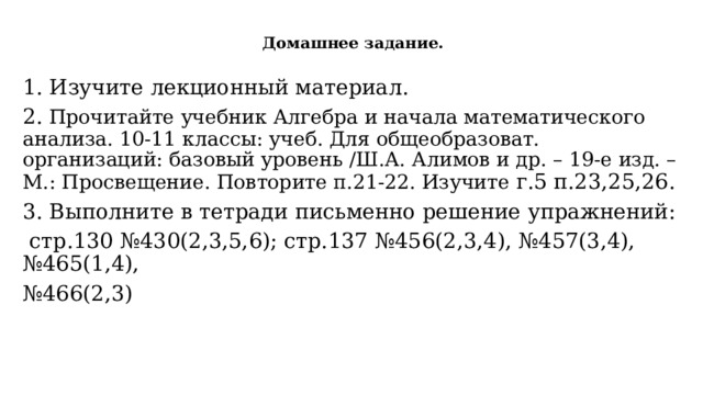  Домашнее задание.   1. Изучите лекционный материал. 2. Прочитайте учебник Алгебра и начала математического анализа. 10-11 классы: учеб. Для общеобразоват. организаций: базовый уровень /Ш.А. Алимов и др. – 19-е изд. – М.: Просвещение. Повторите п.21-22. Изучите г.5 п.23,25,26. 3. Выполните в тетради письменно решение упражнений:  стр.130 №430(2,3,5,6); стр.137 №456(2,3,4), №457(3,4), №465(1,4), № 466(2,3) 