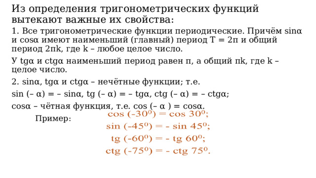  Из определения тригонометрических функций вытекают важные их свойства:   1. Все тригонометрические функции периодические. Причём sinα и cosα имеют наименьший (главный) период Т = 2π и общий период 2πk, где k – любое целое число. У tgα и ctgα наименьший период равен π, а общий πk, где k – целое число. 2. sinα, tgα и ctgα – нечётные функции; т.е. sin (– α) = – sinα, tg (– α) = – tgα, ctg (– α) = – ctgα; cosα – чётная функция, т.е. cos (– α ) = cosα.   Пример: 
