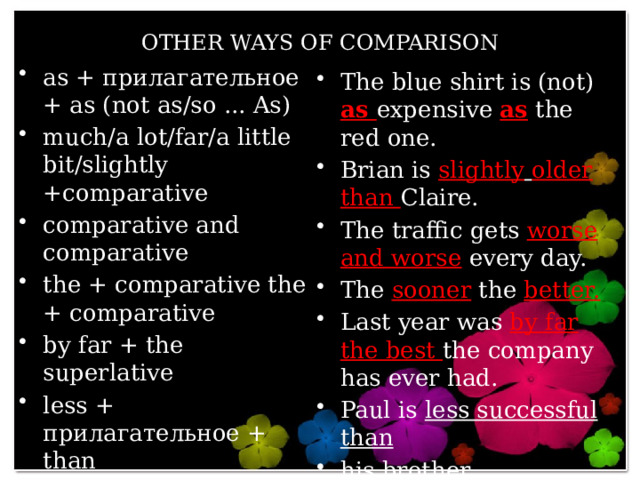 OTHER WAYS OF COMPARISON as + прилагательное + as (not as/so ... As) much/a lot/far/a little bit/slightly +comparative comparative and comparative the + comparative the + comparative by far + the superlative less + прилагательное + than the least + прилагательное+ of/in The blue shirt is (not) as expensive as the red one. Brian is slightly  older  than Claire. The traffic gets worse  and worse every day. The sooner the better. Last year was by far the best the company has ever had. Paul is less successful than his brother. She is the least ambitious person in the company. 