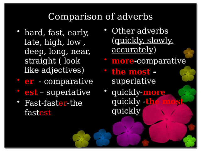 Comparison of adverbs Other adverbs ( quickly, slowly, accurately ) more -comparative the most -  superlative quickly- more quickly - the most quickly hard, fast, early, late, high, low , deep, long, near, straight ( look like adjectives) er - comparative est – superlative Fast-fast er -the fast est 