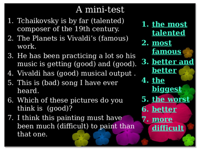 A mini-test Tchaikovsky is by far (talented) composer of the 19th century. The Planets is Vivaldi’s (famous) work. He has been practicing a lot so his music is getting (good) and (good). Vivaldi has (good) musical output . This is (bad) song I have ever heard. Which of these pictures do you think is (good)? I think this painting must have been much (difficult) to paint than that one. the most talented most famous better and better the biggest the worst better more difficult 