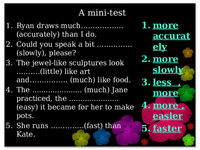 A mini-test more accurately more slowly less , more more , easier faster Ryan draws much……………… (accurately) than I do. Could you speak a bit ……………(slowly), please? The jewel-like sculptures look ……….(little) like art and……………. (much) like food. The ...................... (much) Jane practiced, the ...................... (easy) it became for her to make pots. She runs …………..(fast) than Kate. 