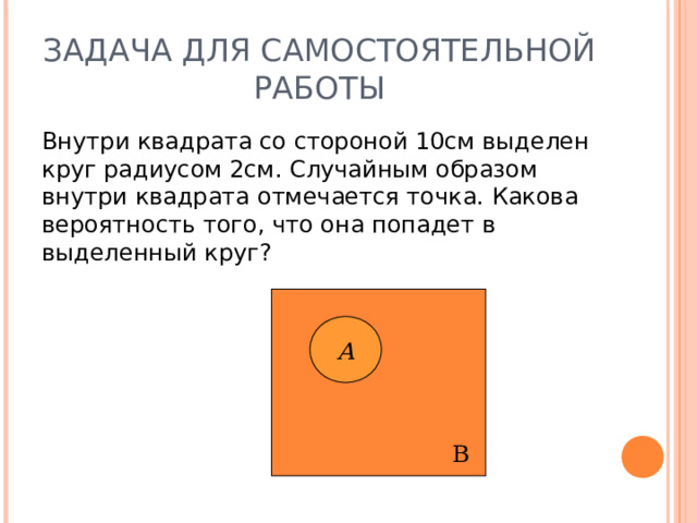ЗАДАЧА ДЛЯ САМОСТОЯТЕЛЬНОЙ РАБОТЫ Внутри квадрата со стороной 10см выделен круг радиусом 2см. Случайным образом внутри квадрата отмечается точка. Какова вероятность того, что она попадет в выделенный круг?  В А 