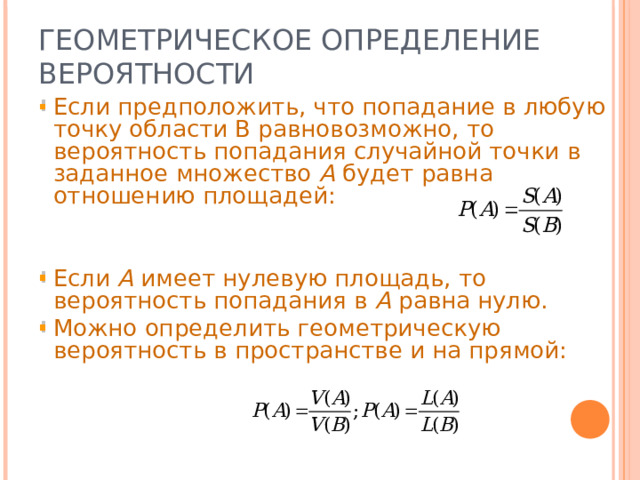 ГЕОМЕТРИЧЕСКОЕ ОПРЕДЕЛЕНИЕ ВЕРОЯТНОСТИ Если предположить, что попадание в любую точку области В равновозможно, то вероятность попадания случайной точки в заданное множество А будет равна отношению площадей: Если А имеет нулевую площадь, то вероятность попадания в А равна нулю. Можно определить геометрическую вероятность в пространстве и на прямой: 