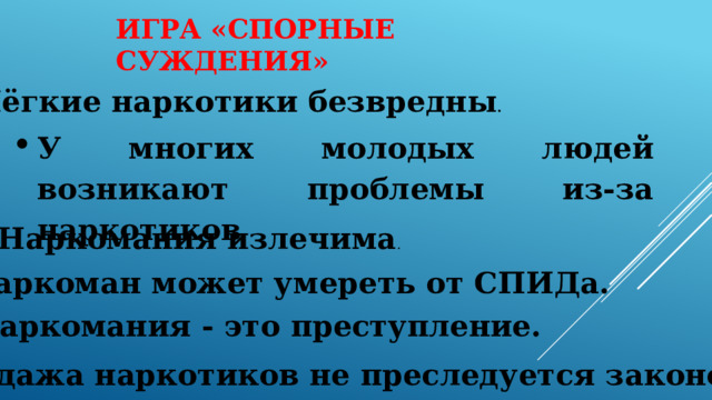 ИГРА «СПОРНЫЕ СУЖДЕНИЯ» Лёгкие наркотики безвредны . У многих молодых людей возникают проблемы из-за наркотиков . Наркомания излечима . Наркоман может умереть от СПИДа. Наркомания - это преступление. Продажа наркотиков не преследуется законом. 
