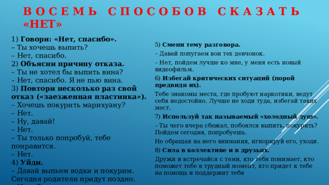 В о с е м ь с п о с о б о в с к а з а т ь «НЕТ»   1) Говори: «Нет, спасибо». – Ты хочешь выпить? – Нет, спасибо. 2) Объясни причину отказа. – Ты не хотел бы выпить вина? – Нет, спасибо. Я не пью вина. 3) Повтори несколько раз свой отказ («заезженная пластинка»). – Хочешь покурить марихуану? – Нет. – Ну, давай! – Нет. – Ты только попробуй, тебе понравится. – Нет. 4) Уйди. – Давай выпьем водки и покурим. Сегодня родители придут поздно. – Нет. Я ухожу. 5) Смени тему разговора. – Давай попугаем вон тех девчонок. – Нет, пойдем лучше ко мне, у меня есть новый видеофильм. 6) Избегай критических ситуаций (порой предвидя их). Тебе знакомы места, где пробуют наркотики, ведут себя недостойно. Лучше не ходи туда, избегай таких мест. 7) Используй так называемый «холодный душ». – Ты чего вчера сбежал, побоялся выпить, покурить? Пойдем сегодня, попробуешь. Не обращая на него внимания, игнорируй его, уходи. 8) Сила в коллективе и в друзьях. Дружи и встречайся с теми, кто тебя понимает, кто поможет тебе в трудный момент, кто придет к тебе на помощь и поддержит тебя . 