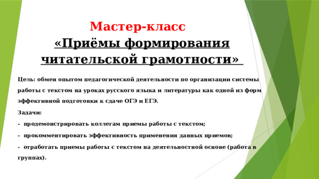 Мастер-класс  «Приёмы формирования читательской грамотности» Цель: обмен опытом педагогической деятельности по организации системы работы с текстом на уроках русского языка и литературы как одной из форм эффективной подготовки к сдаче ОГЭ и ЕГЭ. Задачи: -  продемонстрировать коллегам приемы работы с текстом; -  прокомментировать эффективность применения данных приемов; -  отработать приемы работы с текстом на деятельностной основе (работа в группах).   