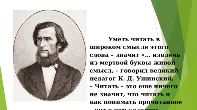  Уметь читать в широком смысле этого слова – значит «… извлечь из мертвой буквы живой смысл, – говорил великий педагог К. Д. Ушинский.  – Читать – это еще ничего не значит, что читать и как понимать прочитанное – вот в чем главное».   