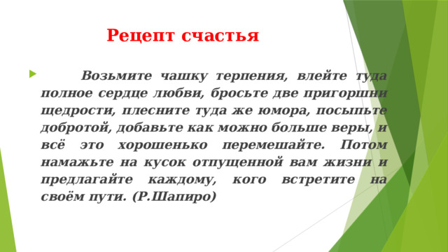 Рецепт счастья  Возьмите чашку терпения, влейте туда полное сердце любви, бросьте две пригоршни щедрости, плесните туда же юмора, посыпьте добротой, добавьте как можно больше веры, и всё это хорошенько перемешайте. Потом намажьте на кусок отпущенной вам жизни и предлагайте каждому, кого встретите на своём пути. (Р.Шапиро)   
