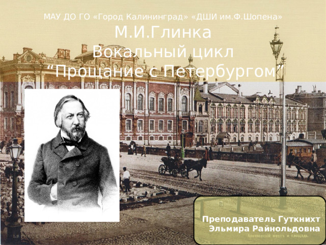  МАУ ДО ГО «Город Калининград» «ДШИ им.Ф.Шопена» М.И.Глинка  Вокальный цикл   “ Прощание с Петербургом ” Преподаватель Гуткнихт Эльмира Райнольдовна 