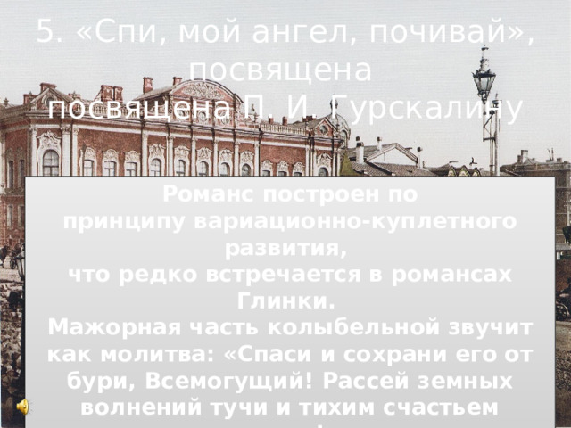 5. «Спи, мой ангел, почивай», посвящена посвящена П. И. Гурскалину Романс построен по принципу вариационно-куплетного развития, что редко встречается в романсах Глинки. Мажорная часть колыбельной звучит как молитва: «Спаси и сохрани его от бури, Всемогущий! Рассей земных волнений тучи и тихим счастьем осени!» 