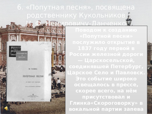 6. «Попутная песня», посвящена родственнику Кукольников Н. Ф. Немировичу-Данченко Поводом к созданию «Попутной песни» послужило открытие в 1837 году первой в России железной дороги — Царскосельской, соединявшей Петербург, Царское Село и Павловск. Это событие широко освещалось в прессе, скорее всего, на нём присутствовал и Глинка«Скороговорку» в вокальной партии запева выразительно оттеняет лирическая средняя часть- мечтательная грусть. 