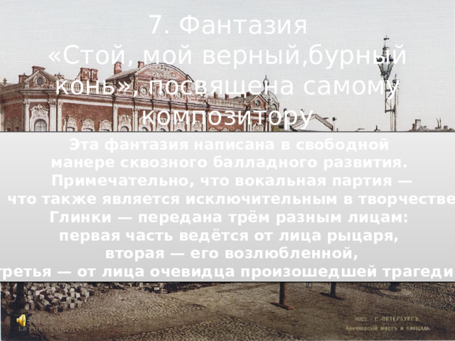 7. Фантазия «Стой, мой верный,бурный конь», посвящена самому композитору Эта фантазия написана в свободной манере сквозного балладного развития. Примечательно, что вокальная партия —  что также является исключительным в творчестве Глинки — передана трём разным лицам: первая часть ведётся от лица рыцаря, вторая — его возлюбленной, третья — от лица очевидца произошедшей трагедии. 